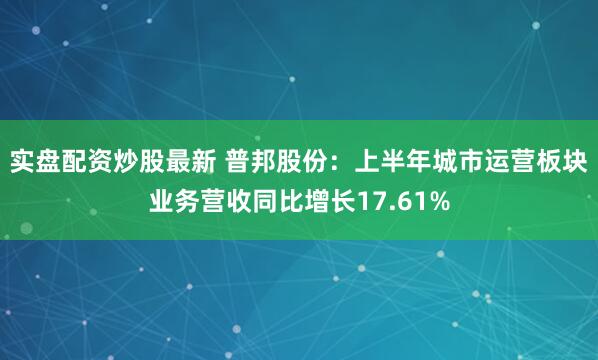 实盘配资炒股最新 普邦股份：上半年城市运营板块业务营收同比增长17.61%