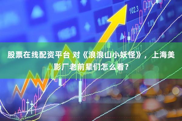 股票在线配资平台 对《浪浪山小妖怪》，上海美影厂老前辈们怎么看？