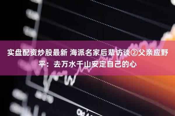 实盘配资炒股最新 海派名家后辈访谈②父亲应野平：去万水千山安定自己的心