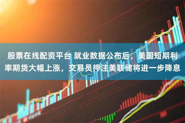 股票在线配资平台 就业数据公布后，美国短期利率期货大幅上涨，交易员押注美联储将进一步降息