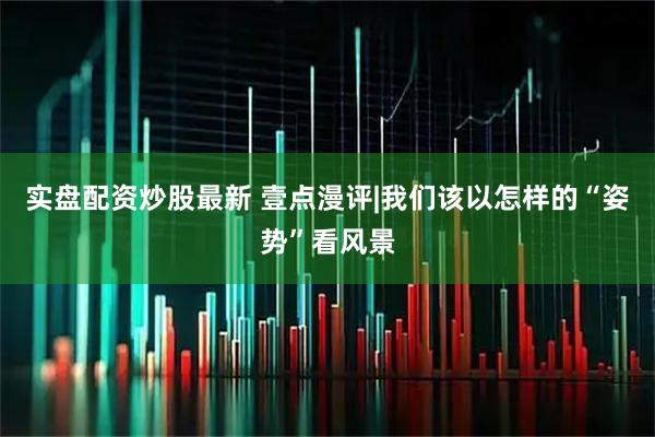 实盘配资炒股最新 壹点漫评|我们该以怎样的“姿势”看风景