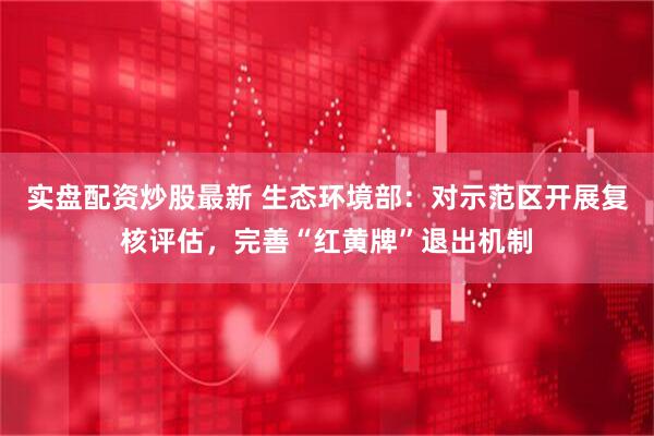 实盘配资炒股最新 生态环境部：对示范区开展复核评估，完善“红黄牌”退出机制