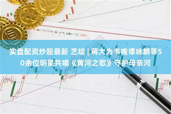 实盘配资炒股最新 艺绽 | 蒋大为韦唯谭咏麟等50余位明星共唱《黄河之歌》守护母亲河