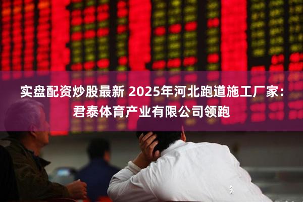 实盘配资炒股最新 2025年河北跑道施工厂家：君泰体育产业有限公司领跑