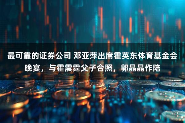 最可靠的证券公司 邓亚萍出席霍英东体育基金会晚宴，与霍震霆父子合照，郭晶晶作陪