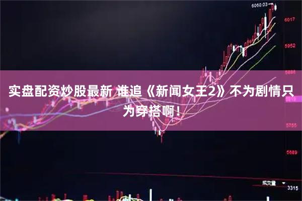 实盘配资炒股最新 谁追《新闻女王2》不为剧情只为穿搭啊！