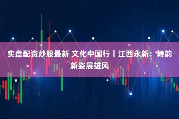 实盘配资炒股最新 文化中国行丨江西永新：舞韵新姿展雄风