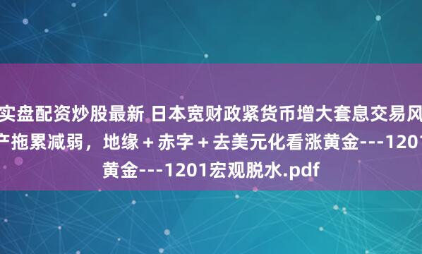 实盘配资炒股最新 日本宽财政紧货币增大套息交易风险，中国房地产拖累减弱，地缘＋赤字＋去美元化看涨黄金---1201宏观脱水.pdf
