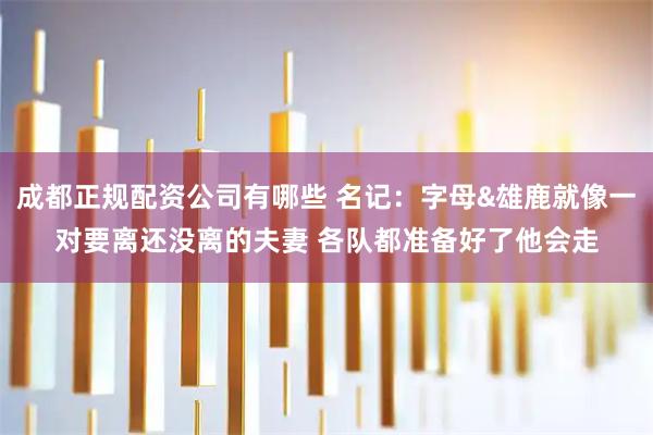 成都正规配资公司有哪些 名记：字母&雄鹿就像一对要离还没离的夫妻 各队都准备好了他会走