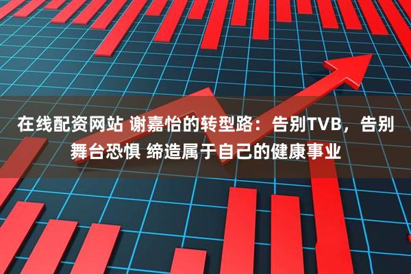 在线配资网站 谢嘉怡的转型路：告别TVB，告别舞台恐惧 缔造属于自己的健康事业