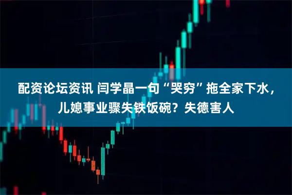 配资论坛资讯 闫学晶一句“哭穷”拖全家下水，儿媳事业骤失铁饭碗？失德害人