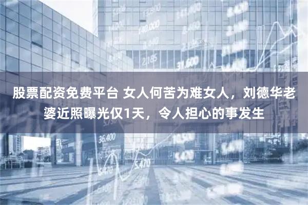 股票配资免费平台 女人何苦为难女人，刘德华老婆近照曝光仅1天，令人担心的事发生