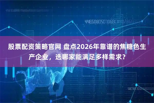 股票配资策略官网 盘点2026年靠谱的焦糖色生产企业，选哪家能满足多样需求？