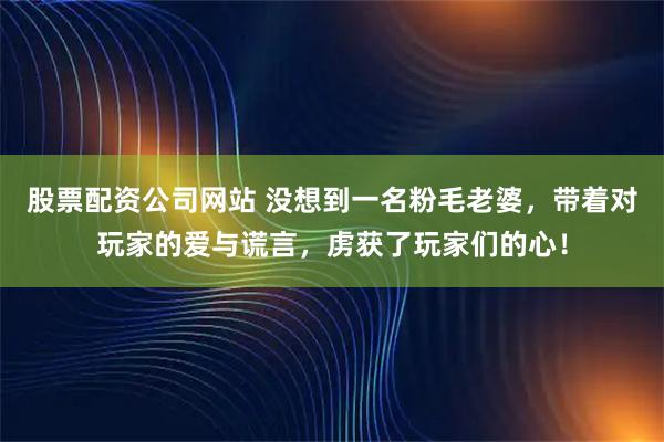 股票配资公司网站 没想到一名粉毛老婆，带着对玩家的爱与谎言，虏获了玩家们的心！
