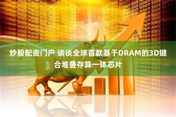 炒股配资门户 谈谈全球首款基于DRAM的3D键合堆叠存算一体芯片