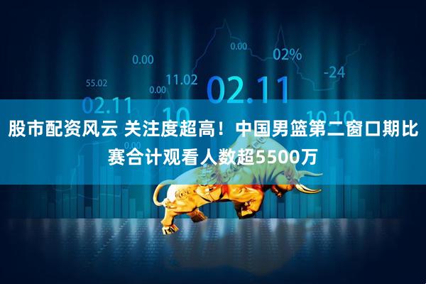 股市配资风云 关注度超高！中国男篮第二窗口期比赛合计观看人数超5500万