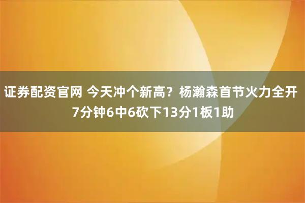 证券配资官网 今天冲个新高？杨瀚森首节火力全开 7分钟6中6砍下13分1板1助