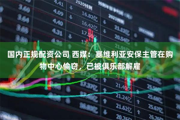 国内正规配资公司 西媒：塞维利亚安保主管在购物中心偷窃，已被俱乐部解雇