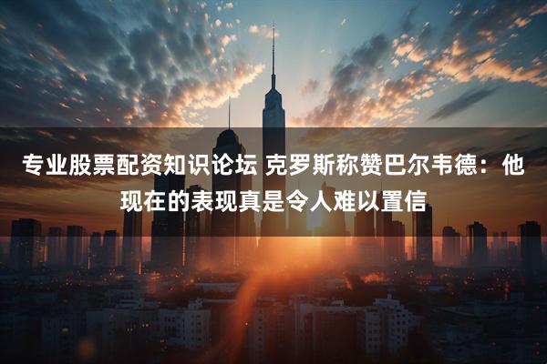 专业股票配资知识论坛 克罗斯称赞巴尔韦德：他现在的表现真是令人难以置信