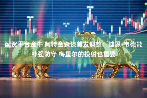 配资平台金牛 阿特金森谈首发调整：迪恩·韦德能补强防守 梅里尔的投射也重要