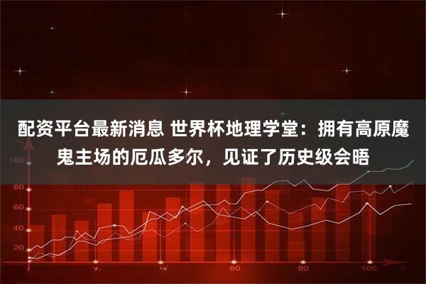 配资平台最新消息 世界杯地理学堂:拥有高原魔鬼主场的厄瓜多尔,见证了历史级会晤