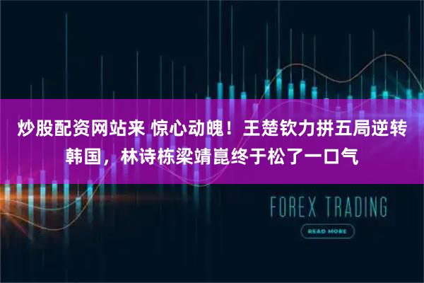 炒股配资网站来 惊心动魄！王楚钦力拼五局逆转韩国，林诗栋梁靖崑终于松了一口气