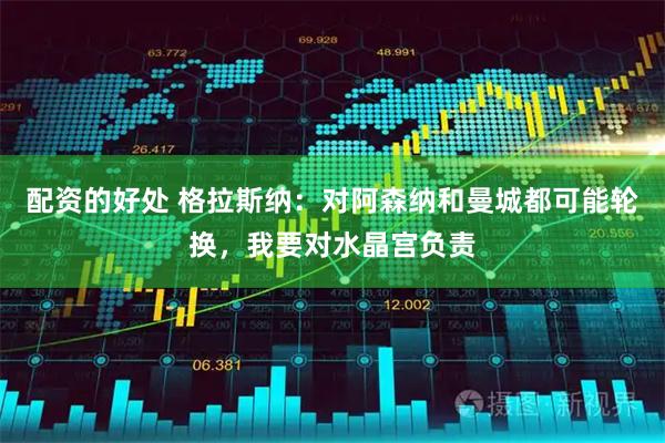 配资的好处 格拉斯纳:对阿森纳和曼城都可能轮换,我要对水晶宫负责