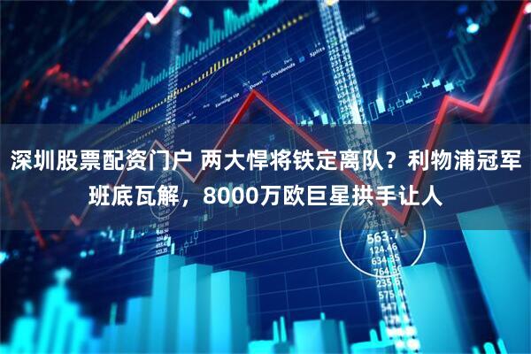 深圳股票配资门户 两大悍将铁定离队?利物浦冠军班底瓦解,8000万欧巨星拱手让人