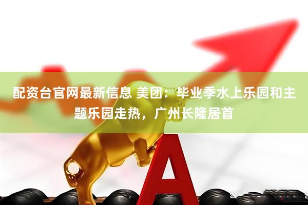 配资台官网最新信息 美团：毕业季水上乐园和主题乐园走热，广州长隆居首