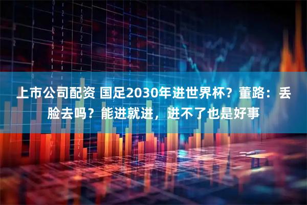 上市公司配资 国足2030年进世界杯？董路：丢脸去吗？能进就进，进不了也是好事