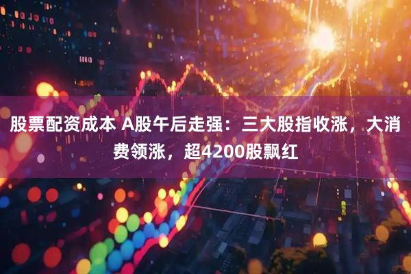 股票配资成本 A股午后走强：三大股指收涨，大消费领涨，超4200股飘红