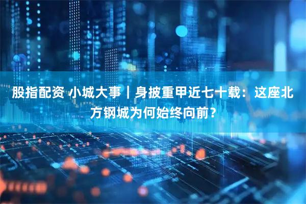 股指配资 小城大事｜身披重甲近七十载：这座北方钢城为何始终向前？